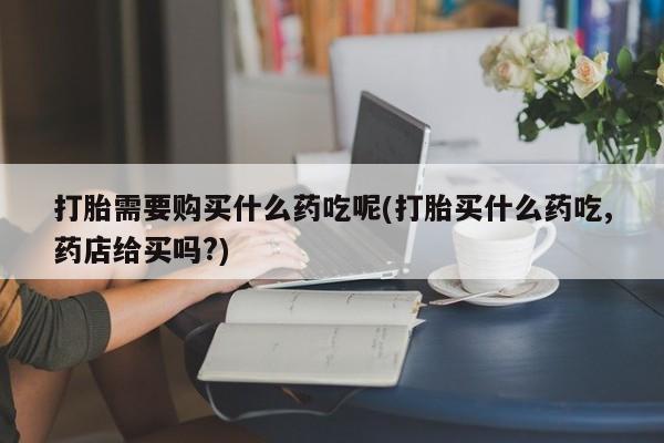 私人医院药流打胎多少钱打胎需要购买什么药吃呢(打胎买什么药吃,药店给买吗?)